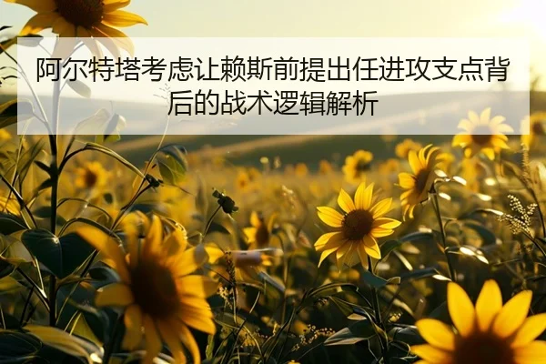 阿尔特塔考虑让赖斯前提出任进攻支点背后的战术逻辑解析