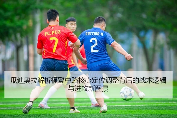 瓜迪奥拉解析福登中路核心定位调整背后的战术逻辑与进攻新图景
