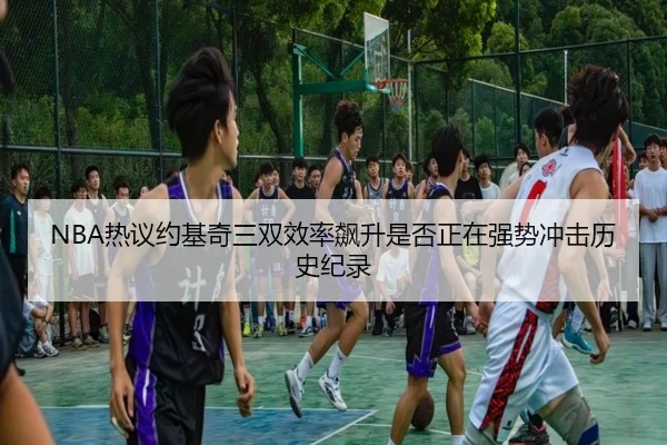 NBA热议约基奇三双效率飙升是否正在强势冲击历史纪录