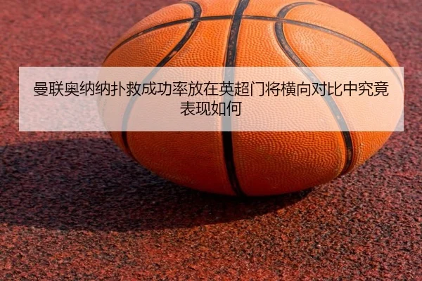 曼联奥纳纳扑救成功率放在英超门将横向对比中究竟表现如何